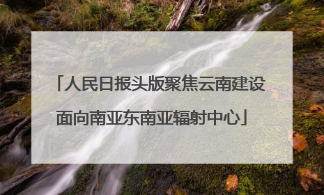 人民日报头版聚焦云南建设面向南亚东南亚辐射中心