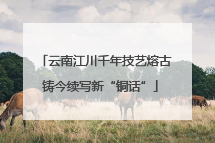 云南江川千年技艺熔古铸今续写新“铜话”