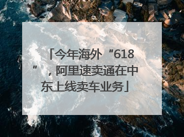 今年海外“618”，阿里速卖通在中东上线卖车业务