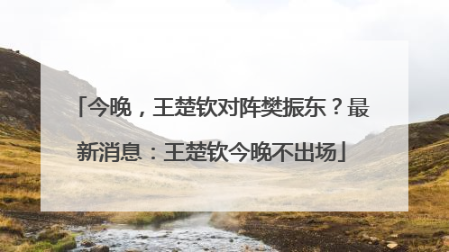 今晚，王楚钦对阵樊振东？最新消息：王楚钦今晚不出场