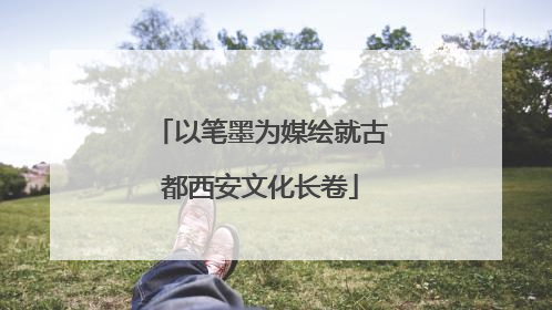 以笔墨为媒绘就古都西安文化长卷