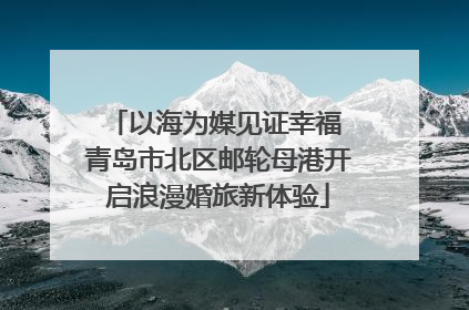 以海为媒见证幸福 青岛市北区邮轮母港开启浪漫婚旅新体验