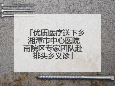 优质医疗送下乡 湘潭市中心医院南院区专家团队赴排头乡义诊
