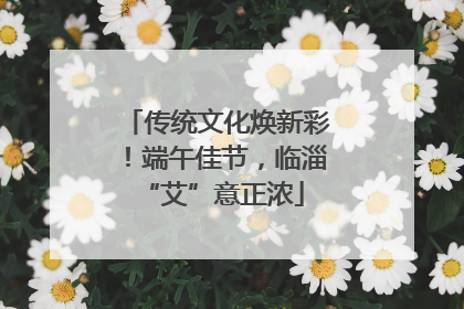 传统文化焕新彩！端午佳节，临淄 “艾”意正浓