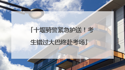 十堰骑警紧急护送！考生错过大巴终赴考场