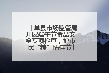 单县市场监管局开展端午节食品安全专项检查，护市民“粽”情佳节