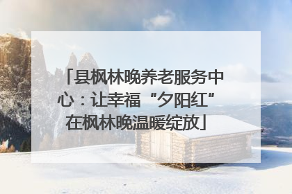 县枫林晚养老服务中心：让幸福“夕阳红”在枫林晚温暖绽放