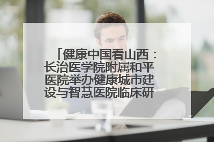 健康中国看山西：长治医学院附属和平医院举办健康城市建设与智慧医院临床研究能力提升交流会