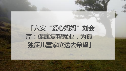 六安“爱心妈妈”刘会芹：促康复帮就业，为孤独症儿童家庭送去希望