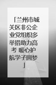 兰州市城关区非公企业党组织多举措助力高考 暖心护航学子圆梦
