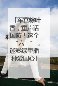 军营粽叶香，童声话国防！这个“六一”，迷彩绿里播种爱国心