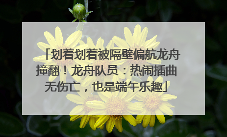划着划着被隔壁偏航龙舟撞翻！龙舟队员：热闹插曲无伤亡，也是端午乐趣