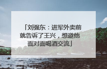 刘强东：进军外卖前就告诉了王兴，想邀他面对面喝酒交流