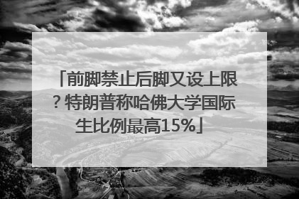 前脚禁止后脚又设上限？特朗普称哈佛大学国际生比例最高15%