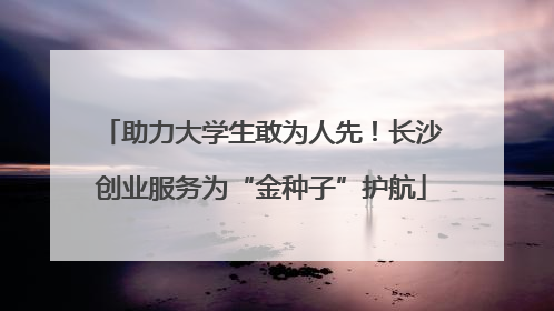 助力大学生敢为人先！长沙创业服务为“金种子”护航