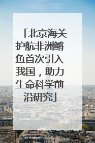 北京海关护航非洲鳉鱼首次引入我国，助力生命科学前沿研究