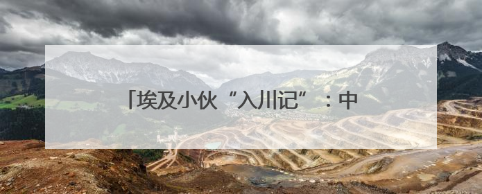 埃及小伙“入川记”：中国不只是“世界工厂”