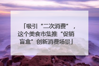吸引“二次消费”，这个美食市集推“促销盲盒”创新消费场景