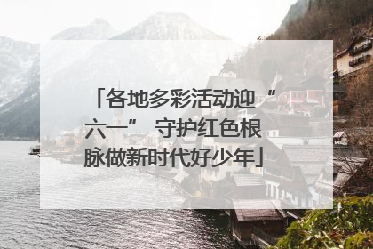 各地多彩活动迎“六一” 守护红色根脉做新时代好少年