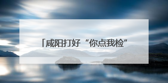 咸阳打好“你点我检”组合拳守牢食品安全线
