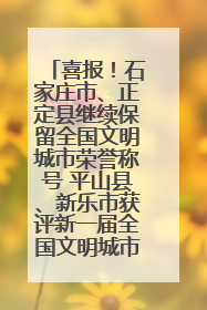 喜报！石家庄市、正定县继续保留全国文明城市荣誉称号 平山县、新乐市获评新一届全国文明城市