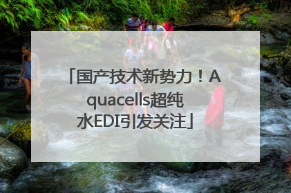国产技术新势力！Aquacells超纯水EDI引发关注