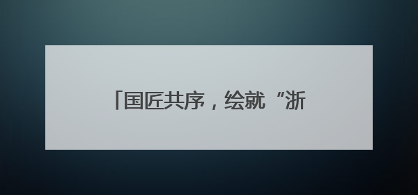 国匠共序，绘就“浙”里蓝图丨美好上新