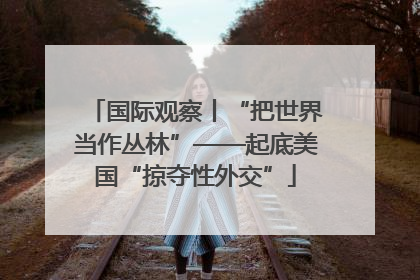 国际观察丨“把世界当作丛林”——起底美国“掠夺性外交”