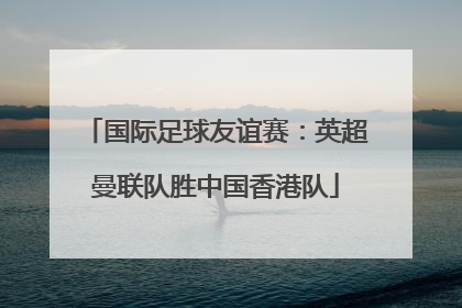 国际足球友谊赛：英超曼联队胜中国香港队