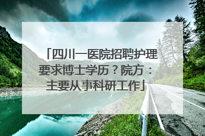 四川一医院招聘护理要求博士学历？院方：主要从事科研工作