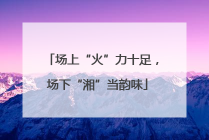 场上“火”力十足，场下“湘”当韵味