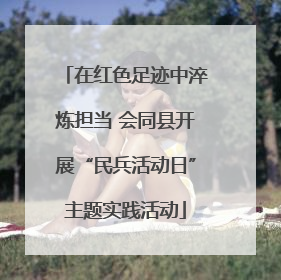 在红色足迹中淬炼担当 会同县开展“民兵活动日”主题实践活动