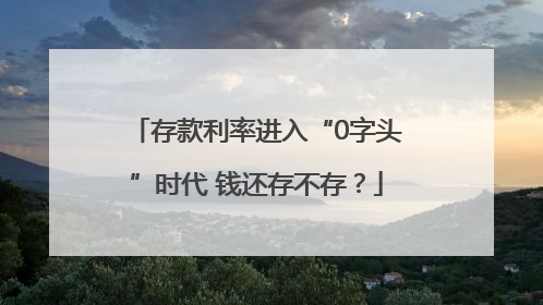 存款利率进入“0字头”时代 钱还存不存？