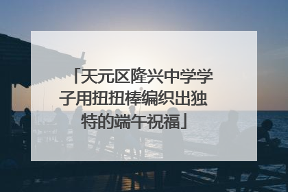 天元区隆兴中学学子用扭扭棒编织出独特的端午祝福