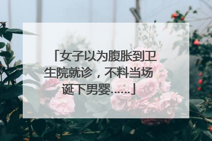 女子以为腹胀到卫生院就诊，不料当场诞下男婴……