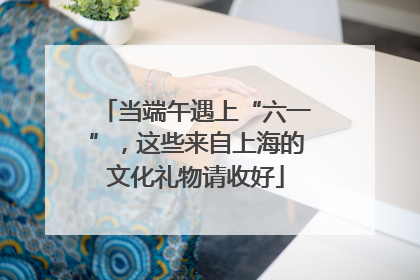 当端午遇上“六一”，这些来自上海的文化礼物请收好