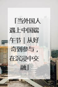 当外国人遇上中国端午节｜从好奇到参与，在沉浸中交融