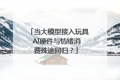 当大模型接入玩具 AI硬件与情绪消费殊途同归？