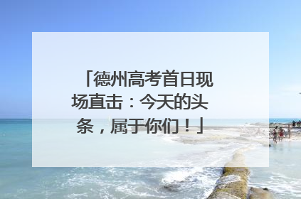 德州高考首日现场直击：今天的头条，属于你们！