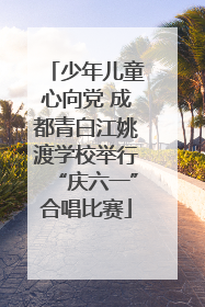少年儿童心向党 成都青白江姚渡学校举行“庆六一”合唱比赛