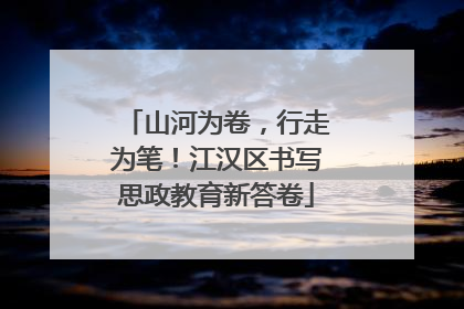 山河为卷，行走为笔！江汉区书写思政教育新答卷