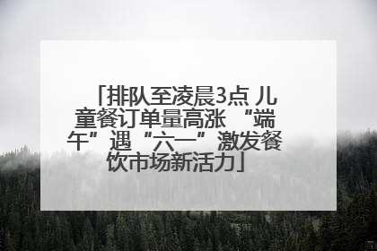 排队至凌晨3点 儿童餐订单量高涨 “端午”遇“六一”激发餐饮市场新活力