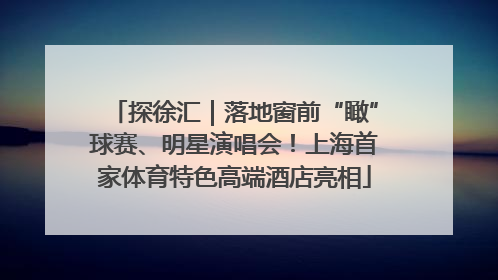 探徐汇｜落地窗前“瞰”球赛、明星演唱会！上海首家体育特色高端酒店亮相