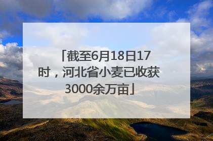 截至6月18日17时，河北省小麦已收获3000余万亩