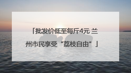 批发价低至每斤4元 兰州市民享受“荔枝自由”