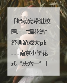 把萌宠带进校园、“编花篮”经典游戏大pk……南京小学花式“庆六一”