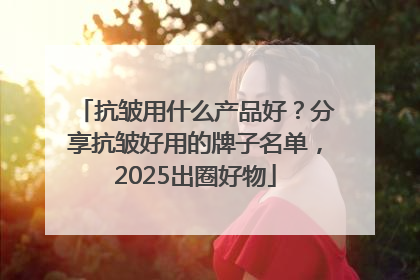 抗皱用什么产品好？分享抗皱好用的牌子名单，2025出圈好物