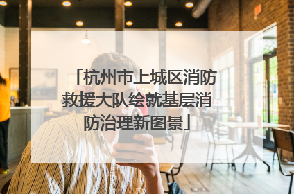 杭州市上城区消防救援大队绘就基层消防治理新图景