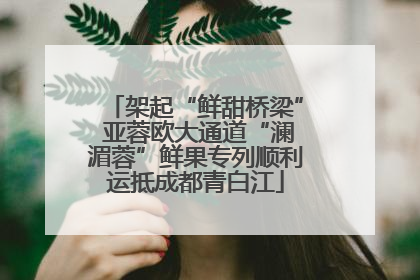 架起“鲜甜桥梁” 亚蓉欧大通道“澜湄蓉”鲜果专列顺利运抵成都青白江