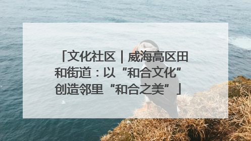 文化社区｜威海高区田和街道：以“和合文化”创造邻里“和合之美”
